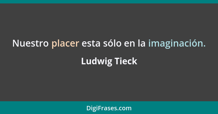 Nuestro placer esta sólo en la imaginación.... - Ludwig Tieck