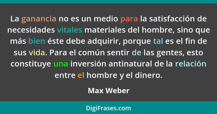 La ganancia no es un medio para la satisfacción de necesidades vitales materiales del hombre, sino que más bien éste debe adquirir, porque... - Max Weber