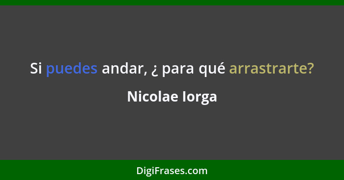 Si puedes andar, ¿ para qué arrastrarte?... - Nicolae Iorga