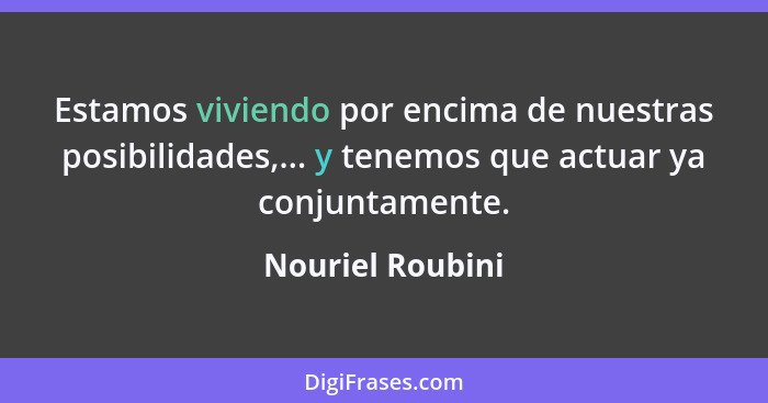 Estamos viviendo por encima de nuestras posibilidades,... y tenemos que actuar ya conjuntamente.... - Nouriel Roubini