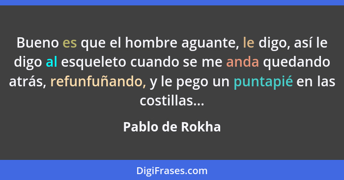 Bueno es que el hombre aguante, le digo, así le digo al esqueleto cuando se me anda quedando atrás, refunfuñando, y le pego un puntap... - Pablo de Rokha