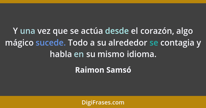 Y una vez que se actúa desde el corazón, algo mágico sucede. Todo a su alrededor se contagia y habla en su mismo idioma.... - Raimon Samsó