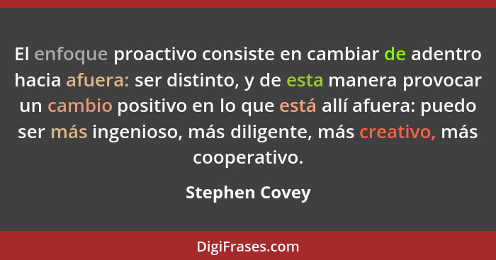 El enfoque proactivo consiste en cambiar de adentro hacia afuera: ser distinto, y de esta manera provocar un cambio positivo en lo que... - Stephen Covey