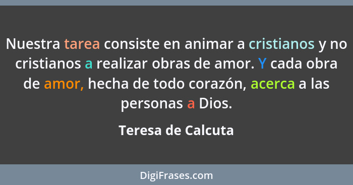 Nuestra tarea consiste en animar a cristianos y no cristianos a realizar obras de amor. Y cada obra de amor, hecha de todo corazón... - Teresa de Calcuta