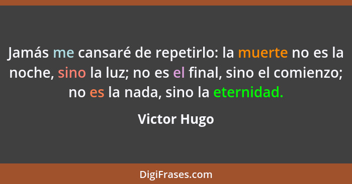 Jamás me cansaré de repetirlo: la muerte no es la noche, sino la luz; no es el final, sino el comienzo; no es la nada, sino la eternidad... - Victor Hugo