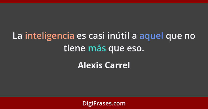 La inteligencia es casi inútil a aquel que no tiene más que eso.... - Alexis Carrel