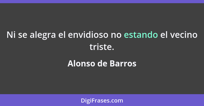 Ni se alegra el envidioso no estando el vecino triste.... - Alonso de Barros