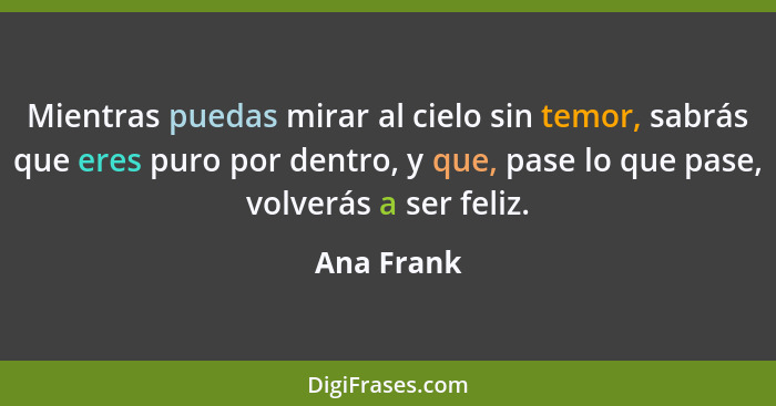 Mientras puedas mirar al cielo sin temor, sabrás que eres puro por dentro, y que, pase lo que pase, volverás a ser feliz.... - Ana Frank