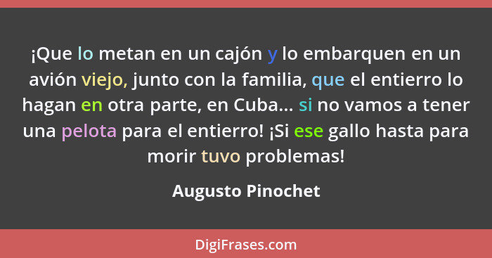 ¡Que lo metan en un cajón y lo embarquen en un avión viejo, junto con la familia, que el entierro lo hagan en otra parte, en Cuba..... - Augusto Pinochet