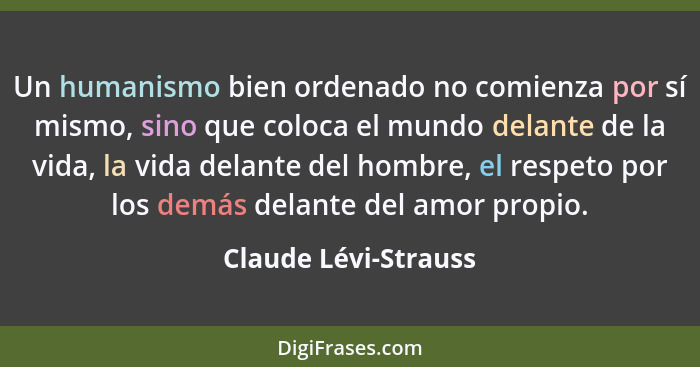 Un humanismo bien ordenado no comienza por sí mismo, sino que coloca el mundo delante de la vida, la vida delante del hombre, el... - Claude Lévi-Strauss