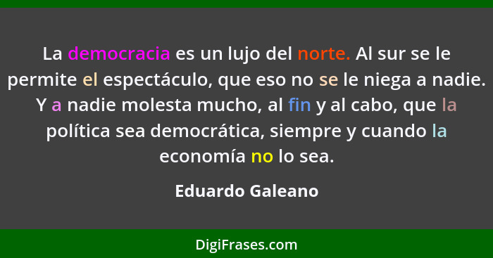 La democracia es un lujo del norte. Al sur se le permite el espectáculo, que eso no se le niega a nadie. Y a nadie molesta mucho, al... - Eduardo Galeano