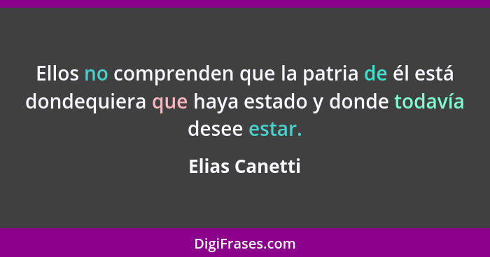 Ellos no comprenden que la patria de él está dondequiera que haya estado y donde todavía desee estar.... - Elias Canetti