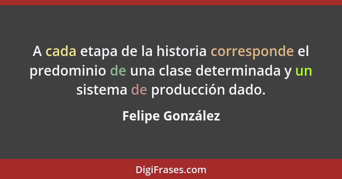A cada etapa de la historia corresponde el predominio de una clase determinada y un sistema de producción dado.... - Felipe González