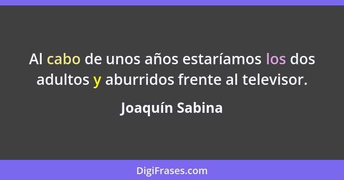 Al cabo de unos años estaríamos los dos adultos y aburridos frente al televisor.... - Joaquín Sabina