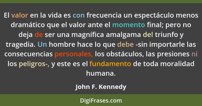 El valor en la vida es con frecuencia un espectáculo menos dramático que el valor ante el momento final; pero no deja de ser una mag... - John F. Kennedy