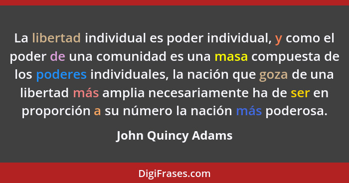 La libertad individual es poder individual, y como el poder de una comunidad es una masa compuesta de los poderes individuales, la... - John Quincy Adams