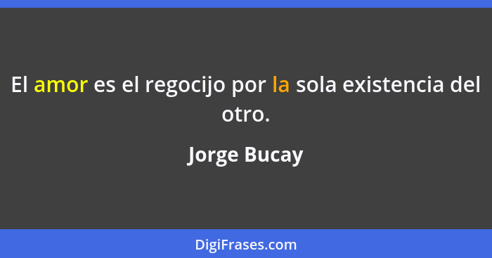 El amor es el regocijo por la sola existencia del otro.... - Jorge Bucay