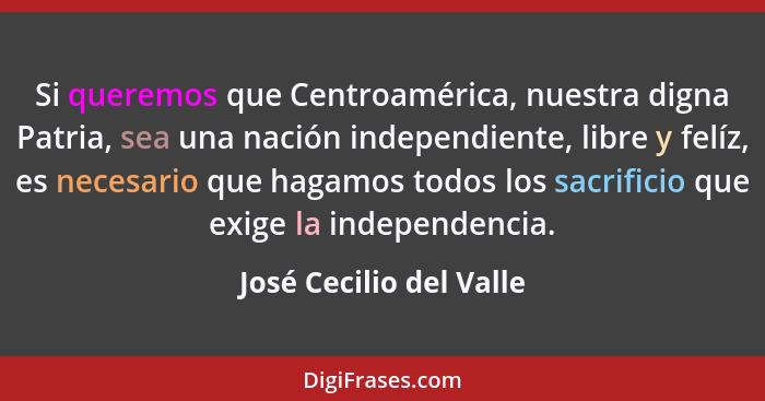 Si queremos que Centroamérica, nuestra digna Patria, sea una nación independiente, libre y felíz, es necesario que hagamos to... - José Cecilio del Valle