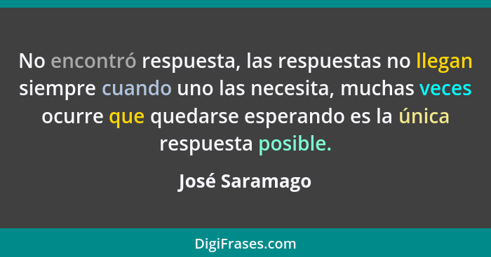 No encontró respuesta, las respuestas no llegan siempre cuando uno las necesita, muchas veces ocurre que quedarse esperando es la únic... - José Saramago