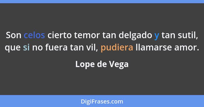 Son celos cierto temor tan delgado y tan sutil, que si no fuera tan vil, pudiera llamarse amor.... - Lope de Vega