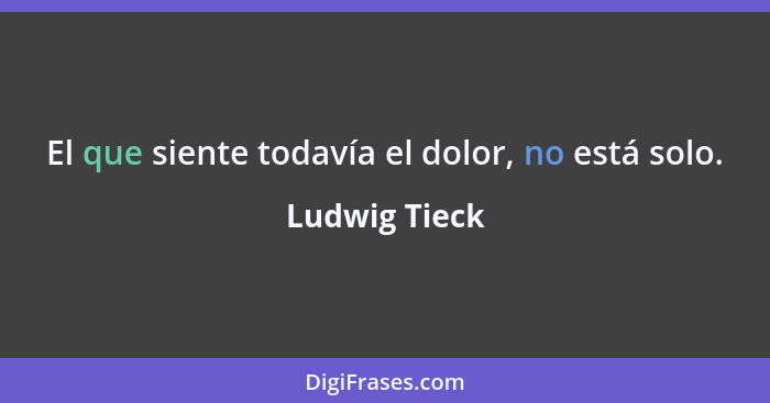 El que siente todavía el dolor, no está solo.... - Ludwig Tieck