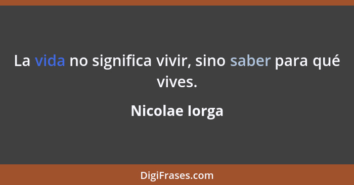 La vida no significa vivir, sino saber para qué vives.... - Nicolae Iorga