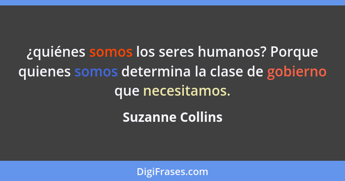 ¿quiénes somos los seres humanos? Porque quienes somos determina la clase de gobierno que necesitamos.... - Suzanne Collins