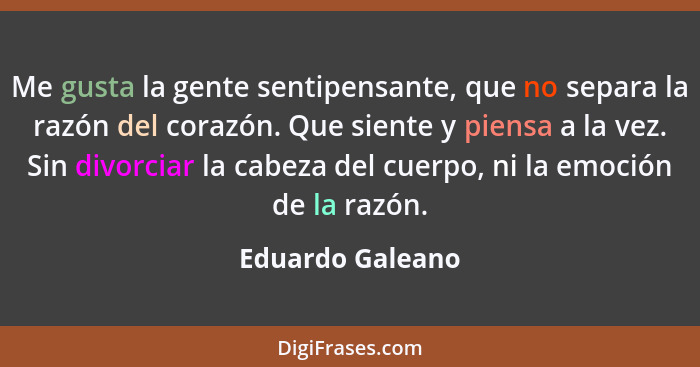 Me gusta la gente sentipensante, que no separa la razón del corazón. Que siente y piensa a la vez. Sin divorciar la cabeza del cuerp... - Eduardo Galeano