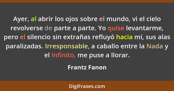 Ayer, al abrir los ojos sobre el mundo, vi el cielo revolverse de parte a parte. Yo quise levantarme, pero el silencio sin extrañas ref... - Frantz Fanon