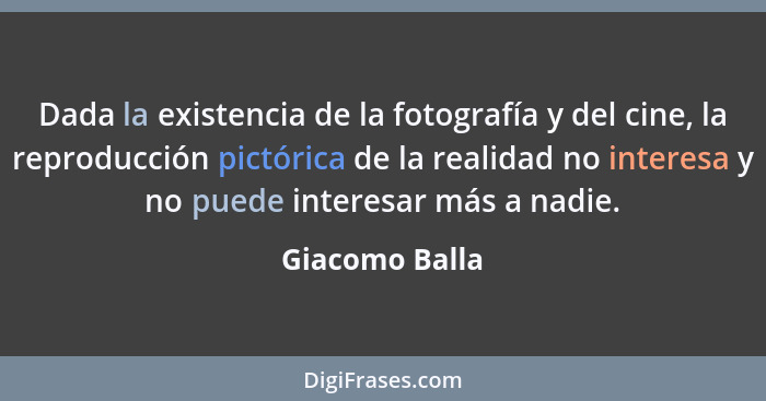 Dada la existencia de la fotografía y del cine, la reproducción pictórica de la realidad no interesa y no puede interesar más a nadie.... - Giacomo Balla