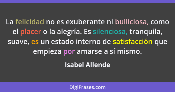 La felicidad no es exuberante ni bulliciosa, como el placer o la alegría. Es silenciosa, tranquila, suave, es un estado interno de sa... - Isabel Allende