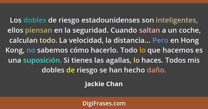 Los dobles de riesgo estadounidenses son inteligentes, ellos piensan en la seguridad. Cuando saltan a un coche, calculan todo. La veloci... - Jackie Chan