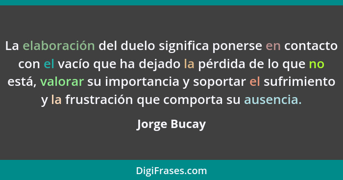 La elaboración del duelo significa ponerse en contacto con el vacío que ha dejado la pérdida de lo que no está, valorar su importancia y... - Jorge Bucay