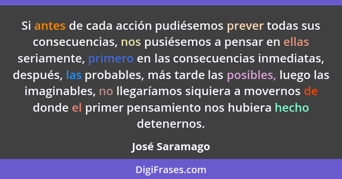 Si antes de cada acción pudiésemos prever todas sus consecuencias, nos pusiésemos a pensar en ellas seriamente, primero en las consecu... - José Saramago