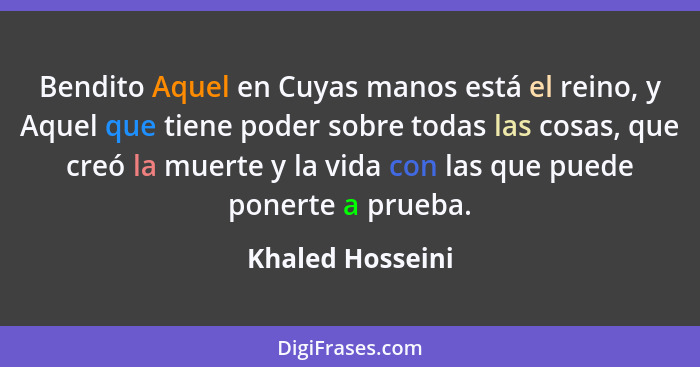 Bendito Aquel en Cuyas manos está el reino, y Aquel que tiene poder sobre todas las cosas, que creó la muerte y la vida con las que... - Khaled Hosseini