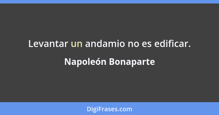 Napoleón Bonaparte - Levantar un andamio no es edificar....