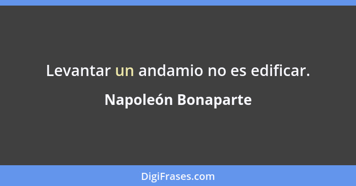 Levantar un andamio no es edificar.... - Napoleón Bonaparte