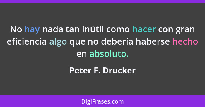 No hay nada tan inútil como hacer con gran eficiencia algo que no debería haberse hecho en absoluto.... - Peter F. Drucker