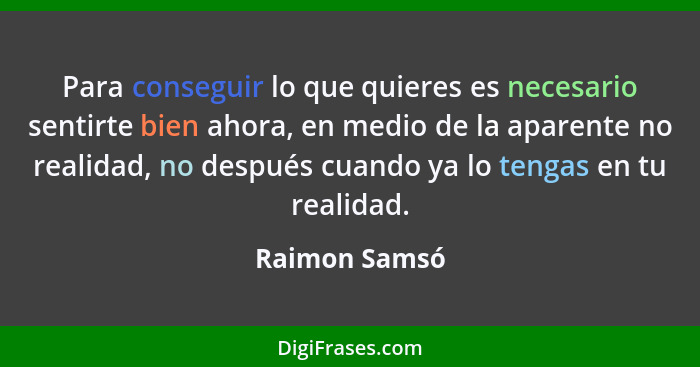 Para conseguir lo que quieres es necesario sentirte bien ahora, en medio de la aparente no realidad, no después cuando ya lo tengas en... - Raimon Samsó