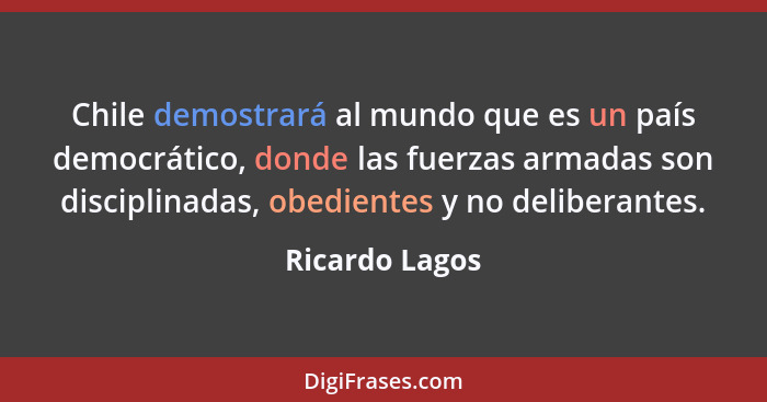 Chile demostrará al mundo que es un país democrático, donde las fuerzas armadas son disciplinadas, obedientes y no deliberantes.... - Ricardo Lagos