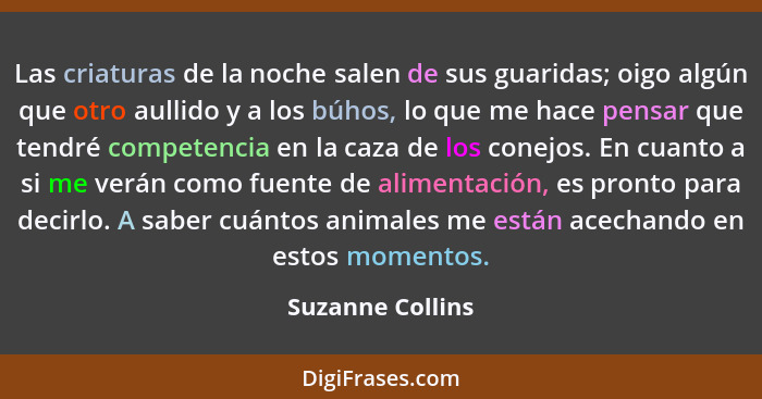 Las criaturas de la noche salen de sus guaridas; oigo algún que otro aullido y a los búhos, lo que me hace pensar que tendré compete... - Suzanne Collins