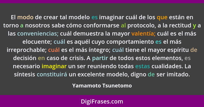 El modo de crear tal modelo es imaginar cuál de los que están en torno a nosotros sabe cómo conformarse al protocolo, a la rectit... - Yamamoto Tsunetomo