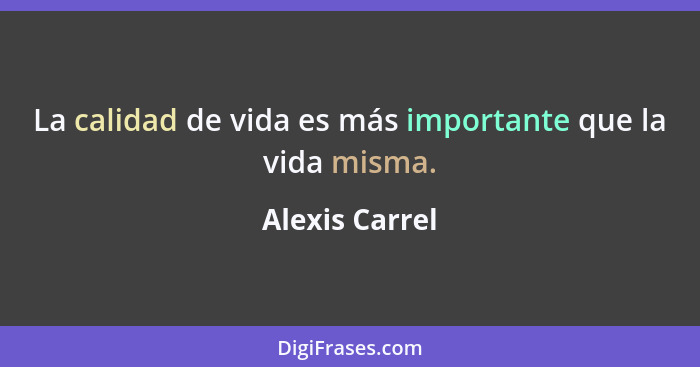 La calidad de vida es más importante que la vida misma.... - Alexis Carrel