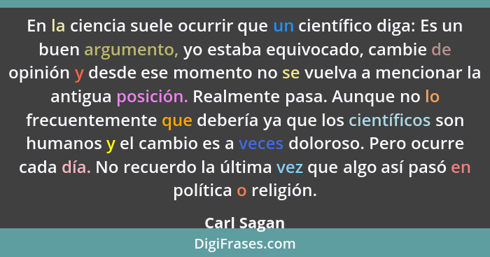 En la ciencia suele ocurrir que un científico diga: Es un buen argumento, yo estaba equivocado, cambie de opinión y desde ese momento no... - Carl Sagan