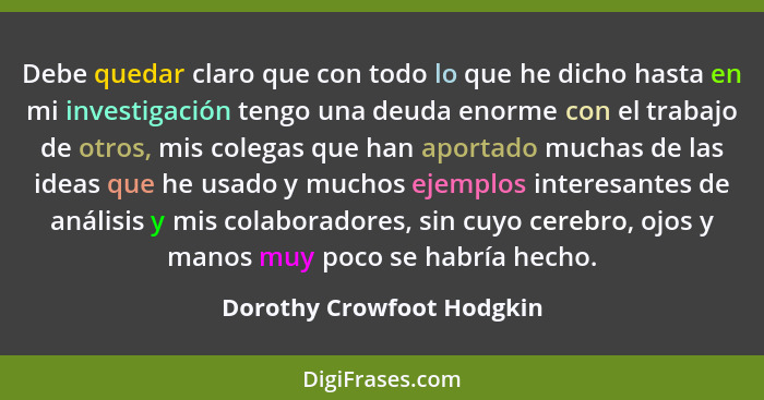 Debe quedar claro que con todo lo que he dicho hasta en mi investigación tengo una deuda enorme con el trabajo de otros, mi... - Dorothy Crowfoot Hodgkin