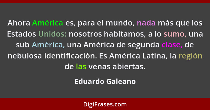 Ahora América es, para el mundo, nada más que los Estados Unidos: nosotros habitamos, a lo sumo, una sub América, una América de seg... - Eduardo Galeano