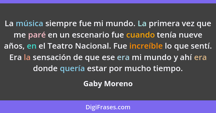 La música siempre fue mi mundo. La primera vez que me paré en un escenario fue cuando tenía nueve años, en el Teatro Nacional. Fue incre... - Gaby Moreno