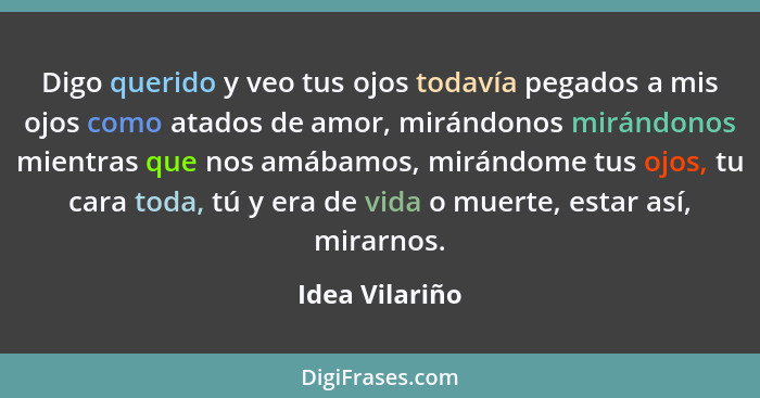 Digo querido y veo tus ojos todavía pegados a mis ojos como atados de amor, mirándonos mirándonos mientras que nos amábamos, mirándome... - Idea Vilariño