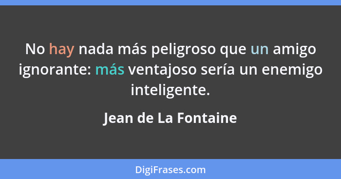No hay nada más peligroso que un amigo ignorante: más ventajoso sería un enemigo inteligente.... - Jean de La Fontaine