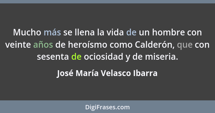 Mucho más se llena la vida de un hombre con veinte años de heroísmo como Calderón, que con sesenta de ociosidad y de miser... - José María Velasco Ibarra